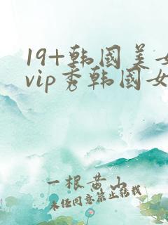 19+韩国美女vip秀韩国女主播