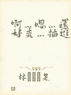 啊…嗯…还要…好爽…插进去…视频