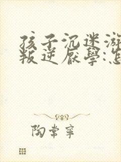 孩子沉迷游戏,叛逆厌学:怎么办