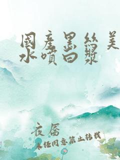 国产黑丝美女喷水喷白浆