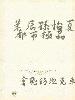 叶辰孙怡夏若雪 都市极品