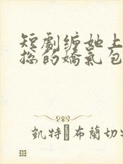 短剧缠她上瘾陆总的娇气包全集免费观看