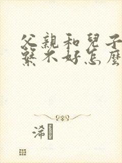 父亲和儿子的关系不好怎么办