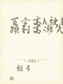 百合高h被狂c躁到高潮失禁