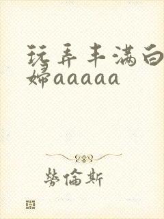 玩弄丰满白嫩少妇aaaaa