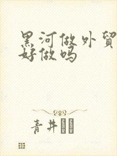 黑河做外贸生意好做吗