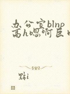 办公室blnp高h嗯啊巨肉