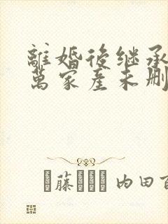 离婚后继承了亿万家产未删减版