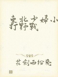 东北少妇小树林打野战