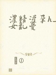 浓精灌孕h_攵女乱爱