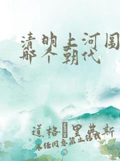 清明上河图 是哪个朝代