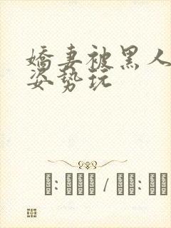 娇妻被黑人各种姿势玩