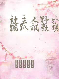 被主人野外玩弄跪趴调教视频