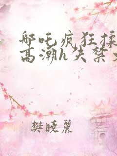 哪吒疯狂揉肉蒂高潮h失禁文