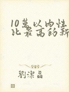 10万以内性价比最高的新能源汽车