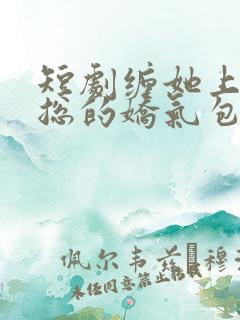短剧缠她上瘾陆总的娇气包全集免费观看