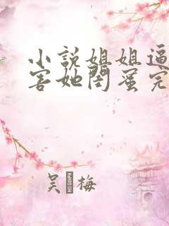 小说姐姐逼我祸害她闺蜜完整版