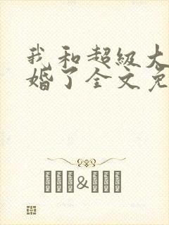 我和超级大佬隐婚了全文免费阅读