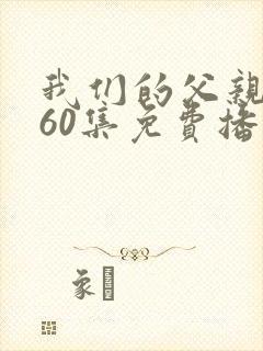 我们的父亲短剧60集免费播放