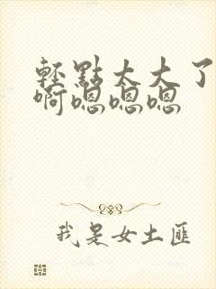 轻点太大了吧,啊嗯嗯嗯