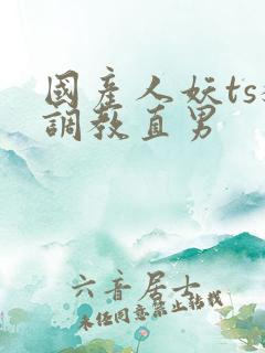 国产人妖ts猛调教直男