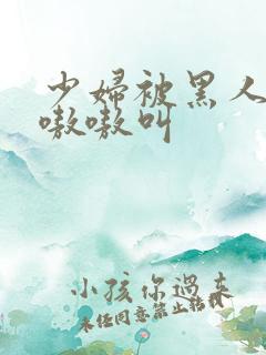 少妇被黑人操的嗷嗷叫