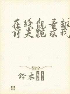 在线观看离婚后前夫跪求我短剧免费