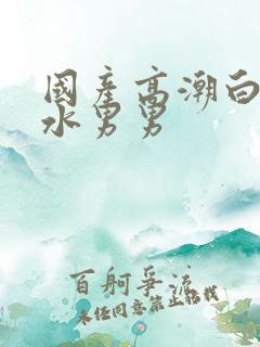 国产高潮白浆喷水男男