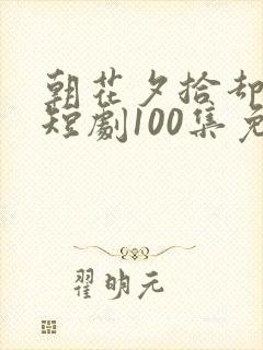 朝花夕拾却已迟短剧100集免费观看