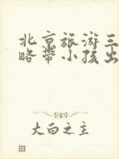 北京旅游三天攻略带小孩出行