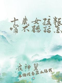 十岁女孩叛逆顶嘴不听话怎么办
