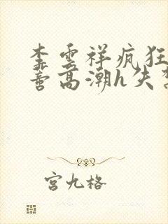 李云祥疯狂揉肉蒂高潮h失禁文
