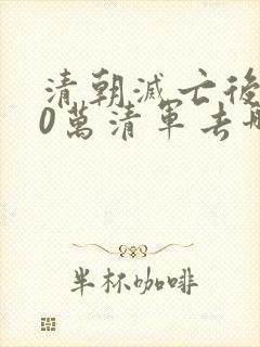 清朝灭亡后100万清军去哪了