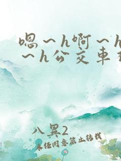 嗯～h啊～h哈～h公交车视频