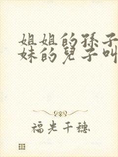 姐姐的孙子叫妹妹的儿子叫什么称呼