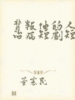背叛他的人求他治病短剧短剧全集免费观看