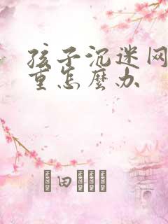 孩子沉迷网络严重怎么办