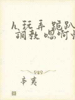 h 玩弄 跪趴 调教 嗯啊快穿