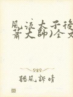 风流太子后宫(萧大帅)全文免费阅读
