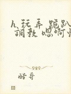 h 玩弄 跪趴 调教 嗯啊快穿