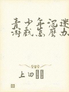 青少年沉迷手机游戏怎么办