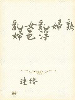 乱女乱妇熟女熟妇色浮