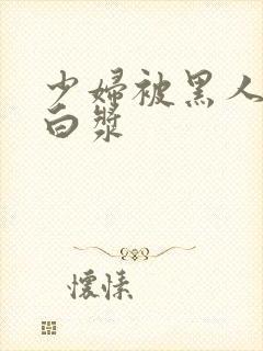 少妇被黑人灌满白浆