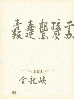 青春期孩子厌学叛逆怎么办