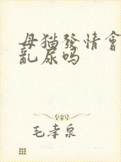 母猫发情会乱拉乱尿吗