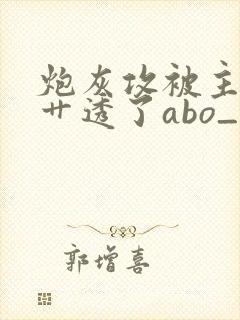 炮灰攻被主角攻艹透了abo_