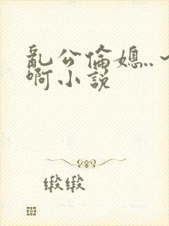 乱公伦媳..～啊小说