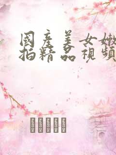 国产美女嫩模私拍精品视频