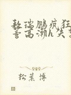 敖瑞鹏疯狂揉肉蒂高潮h失禁文