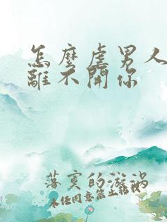 怎么虐男人让他离不开你